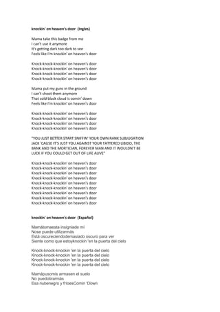 knockin' on heaven's door (Ingles)

Mama take this badge from me
I can't use it anymore
It's getting dark too dark to see
Feels like I'm knockin' on heaven's door

Knock-knock-knockin' on heaven's door
Knock-knock-knockin' on heaven's door
Knock-knock-knockin' on heaven's door
Knock-knock-knockin' on heaven's door

Mama put my guns in the ground
I can't shoot them anymore
That cold black cloud is comin' down
Feels like I'm knockin' on heaven's door

Knock-knock-knockin' on heaven's door
Knock-knock-knockin' on heaven's door
Knock-knock-knockin' on heaven's door
Knock-knock-knockin' on heaven's door

"YOU JUST BETTER START SNIFFIN' YOUR OWN RANK SUBJUGATION
JACK 'CAUSE IT'S JUST YOU AGAINST YOUR TATTERED LIBIDO, THE
BANK AND THE MORTICIAN, FOREVER MAN AND IT WOULDN'T BE
LUCK IF YOU COULD GET OUT OF LIFE ALIVE"

Knock-knock-knockin' on heaven's door
Knock-knock-knockin' on heaven's door
Knock-knock-knockin' on heaven's door
Knock-knock-knockin' on heaven's door
Knock-knock-knockin' on heaven's door
Knock-knock-knockin' on heaven's door
Knock-knock-knockin' on heaven's door
Knock-knock-knockin' on heaven's door
Knock-knock-knockin' on heaven's door


knockin' on heaven's door (Español)

Mamátomaesta insigniade mí
Nose puede utilizarmás
Está oscureciendodemasiado oscuro para ver
Siente como que estoyknockin 'en la puerta del cielo

Knock-knock-knockin 'en la puerta del cielo
Knock-knock-knockin 'en la puerta del cielo
Knock-knock-knockin 'en la puerta del cielo
Knock-knock-knockin 'en la puerta del cielo

Mamápusomis armasen el suelo
No puedotirarmás
Esa nubenegro y fríoesComin 'Down
 
