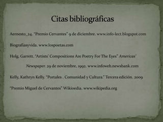 Aernesto_24. “Premio Cervantes” 9 de diciembre. www.info-lect.blogspot.com Biografiasyvida. www.lospoetas.com Holg, Garrett. “Artists’ Compositions Are Poetry For The Eyes” Americas’ 	Newspaper. 29 de noviembre, 1992. www.infoweb.newsbank.comKelly, Kathryn Kelly. “Portales . Comunidad y Cultura.” Terceraedición. 2009“Premio Miguel de Cervantes” Wikioedia. www.wikipedia.org Citasbibliográficas