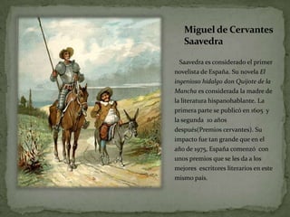 Miguel de Cervantes SaavedraSaavedraesconsiderado el primer novelista de España. Su novelaEl ingenioso hidalgo don Quijote de la Mancha esconsiderada la madre de la literaturahispanohablante. La primera parte se publicó en 1605  y la segunda  10 añosdespués(Premioscervantes). Su impactofue tan grandeque en el año de 1975, Españacomenzó  con unospremiosque se les da a los mejoresescritoresliterarios en estemismopaís.