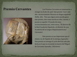 Premio Cervantes	Los Premios Cervantes se comensaron a otorgar en el año de 1976. Este premio “es el  más  alto  reconocimientoliterario en elnguaespañola” (Kelly, 282).  Para quealgun autos puedaganarestepremio, deveestarescritasuobra, novela, o poesíaesespañol. El jurado de estosreconocimientos son, entre otros,: “El director de la Real Academia Espeñola y el director de una Academia de la LenguaHispanoamericana.” (Aernesto)	Este premioes tan importanteque el mismorey de España de lo entrega al ganador. Este premio se entrega el 23 de abril de cadaaño, fecha en la que se recuerda la muerte del Miguel de Cervantes Saavedra. (AErnerto)