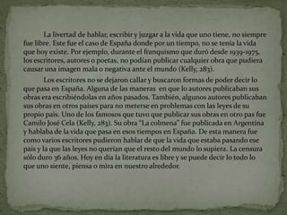		La livertad de hablar, escribir y juzgara la vidaqueunotiene, no siemprefuelibre. Este fue el caso de Españadondepor un tiempo, no se tenía la vidaquehoyexiste. Porejemplo, durante el franquismoqueduródesde 1939-1975, los escritores, autores o poetas, no podíanpublicarcualquierobraquepudieracausarunaimagen mala o negativa ante el mundo (Kelly, 283). 		Los escritores no se dejaroncallar y buscaronformas de poderdecir lo quepasa en España. Alguna de lasmaneras  en que lo autorespublicabansusobras era escribiéndolas en añospasados. También, algunosautorespublicabansusobras en otrospaísespara no meterse en problemas con lasleyes de supropiopaís. Uno de los famososquetuvoquepublicarsusobras en otro pas fueCamilo José Cela (Kelly, 283). Su obra “La colmena” fuepublicada en Argentína y hablaba de la vidaquepasa en esostiempos en España. De estamanerafuecomovariosescritorespudieronhablar de que la vidaqueestabapasandoesepaís y la quelasleyes no queríanque el resto del mundo lo supiera. La censurasóloduro 36 años. Hoy en día la literaturaeslibre y se puededecir lo todo lo queunosiente, piensa o mira en nuestroalrededor. 