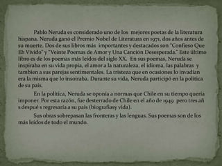 		Pablo Neruda esconsideradouno de los  mejorespoetas de la literaturahispana. Neruda ganó el Premio Nobel de Literatura en 1971, dos años antes de sumuerte. Dos de suslibrosmásimportantes y destacados son “ConfiesoQue Eh Vivido” y “VeintePoemas de Amor y UnaCanciónDesesperada.” Este últimolibroes de los poemasmásleídos del siglo XX.  En suspoemas, Neruda se inspiraba en suvidapropia, el amor a la naturaleza, el idioma, laspalabras  y tambien a susparejassentimentales. La tristezaque en ocasiones lo invadían era la mismaque lo insoiraba. Durante suvida, Neruda participó en la política de supaís.		En la política, Neruda se oponía a normasque Chile en sutiempoqueríaimponer. Porestarazón, fuedesterrado de Chile en el año de 1949  perotresañ s despué s regresaría a supaís (biografiasyvida).Susobrassobrepasanlasfronteras y laslenguas. Suspoemas son de los másleídos de todo el mundo. 