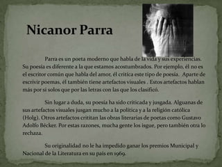 Nicanor ParraParra es un poetamodernoquehabla de la vida y susexperiencias. Su poesíaesdiferente a la queestamosacostumbrados. Porejemplo, él no es el escritorcomúnquehabla del amor, élcritícaestetipo de poesía.  Aparte de escrivirpoemas, éltambiéntieneartefactosvisuales . Estosartefactoshablanmásporsi solos queporlasletras con lasque los clasificó. 	Sin lugar a duda, supoesía ha sidocriticada y jusgada. Alguanas de susartefactosvisualesjusgan mucho a la política y a la religióncatólica (Holg). Otrosartefactoscritítanlasobrasliterarias de poetascomo Gustavo Adolfo Bécker. Porestasrazones, muchagente los isgue, perotambién otra lo rechaza.  	Su originalidad no le ha impedido ganar los premios Municipal y Nacional de la Literatura en su país en 1969.