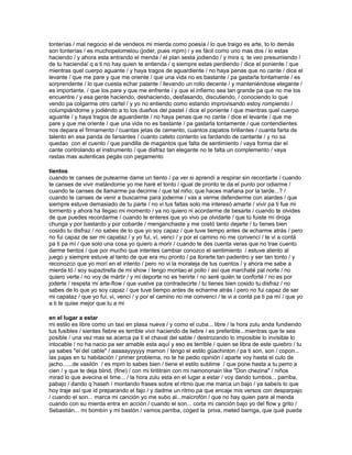 tonterías / mal negocio el de vendeos mi mierda como poesía / lo que traigo es arte, to lo demás
son tonterías / es muchopelomelou (joder, pues mpm) / y es fácil como uno mas dos / lo estas
haciendo / y ahora esta entrando el menda / el plan sesta jodiendo / y mira q te veo presumiendo /
de tu hacienda/ q a ti no hay quien te entienda / q siempre estas perdiendo / dice el poniente / que
mientras quel cuerpo aguante / y haya tragos de aguardiente / no haya penas que no cante / dice el
levante / que me pare y que me oriente / que una vida no es bastante / pa gastarla tontamente / es
sorprendente / lo que cuesta echar palante / llevando un rollo decente / y manteniéndose elegante /
es importante, / que los pare y que me enfrente / y que el infierno sea tan grande pa que no me los
encuentre / y esa gente haciendo, deshaciendo, desfasando, discutiendo, / conociendo lo que
vendo pa colgarme otro cartel / y yo no entiendo como estando improvisando estoy rompiendo /
columpiándome y jodiéndo a to los dueños del pastel / dice el poniente / que mientras quel cuerpo
aguante / y haya tragos de aguardiente / no haya penas que no cante / dice el levante / que me
pare y que me oriente / que una vida no es bastante / pa gastarla tontamente / que contendientes
nos depara el firmamento / cuantas jetas de cemento, cuantos zapatos brillantes / cuanta farta de
talento en esa panda de farsantes / cuanto cateto contento va fardando de cantante / y no sa
quedao con el cuento / que pandilla de magantos que falta de sentimiento / vaya forma dar el
cante controlando el instrumento / que disfraz tan elegante no te falta un complemento / vaya
rastas mas autenticas pegás con pegamento

tientos
cuando te canses de putearme dame un tiento / pa ver si aprendí a respirar sin recordarte / cuando
te canses de vivir matándome yo me haré el tonto / igual de pronto te da el punto por odiarme /
cuando te canses de llamarme pa decirme / que tal niño; que haces mañana por la tarde...? /
cuando te canses de venir a buscarme para joderme / vas a verme defenderme con alardes / que
siempre estuve demasiado de tu parte / no vi tus faltas solo me interesó amarte / vivir pa ti fue mi
tormento y ahora ha llegao mi momento / ya no quiero ni acordarme de besarte / cuando te olvides
de que puedes recordarme / cuando te enteres que yo vivo pa olvidarte / que tú fuiste mi droga
chunga y por bastardo y por cobarde / menganchaste y me costó tanto dejarte / tu tienes bien
cosido tu disfraz / no sabes de lo que yo soy capaz / que tuve tiempo antes de echarme atrás / pero
no fui capaz de ser mi capataz / y yo fui, ví, vencí / y por el camino no me convencí / te vi a contá
pa ti pa mí / que solo una cosa yo quiero a morir / cuando te des cuenta veras que no trae cuento
darme tientos / que por mucho que intentes cambiar conozco el sentimiento / estuve atento al
juego y siempre estuve al tanto de que era mu pronto / pa llorarte tan padentro y ser tan tonto / y
reconozco que yo morí en el intento / pero no vi la moraleja de tus cuentos / y ahora me sabe a
mierda tó / soy supaztrella de mi show / tengo montao el pollo / así que marchaté pal norte / no
quiero verte / no voy de mártir / y mi deporte no es herirte / no seré quién te conforté / no es por
joderte / respeta mi arte-flow / que vuelve pa contradecirte / tu tienes bien cosido tu disfraz / no
sabes de lo que yo soy capaz / que tuve tiempo antes de echarme atrás / pero no fui capaz de ser
mi capataz / que yo fui, vi, vencí / y por el camino no me convencí / te vi a contá pa ti pa mí / que yo
a ti te quise mejor que tu a mi

en el lugar a estar
mi estilo es libre como un taxi en plasa nueva / y como el cuba... libre / la hora zulu anda fundiendo
tus fusibles / sientes fiebre es terrible vivir haciendo de liebre / es preferible...mientras que te sea
posible / una vez mas se acerca pa ti el chaval del sable / destrozando lo imposible lo invisible lo
intocable / no ha nacio pa ser amable esta aquí y eso es terrible / quien se libra de este quiebro / tu
ya sabes "el del cable" / aaaaayyyyyy mamon / tengo el estilo güachinton / pa ti son, son / copon...
las pajas en tu habitación / primer problema, no te he pedio opinión / aparte voy hasta el culo de
jacho......de vasilón / es mpm lo sabes bien / tiene el estilo sublime / que pone hasta a tu perro a
cien / y que te deja blind, (fine) / con mi tirititrain con mi nainononain like "Don chezina" / niños
mirad lo que avecina el time... / la hora zulu esta en el lugar a estar / voy dando tumbos... parriba,
pabajo / dando q´haseh / montando frases sobre el ritmo que me marca un bajo / ya sabeís lo que
hoy traje así que id preparando el fajo / y dadme un ritmo pa que encaje mis versos con desparpajo
/ cuando el son... marca mi canción yo me subo al...maicrofón / que no hay quien pare al menda
cuando con su mierda entra en acción / cuando el son... corta mi canción bajo yo del flow y grito /
Sebastián... mi bombín y mi bastón / vamos parriba, coged la priva, meted barriga, que quié pueda
 