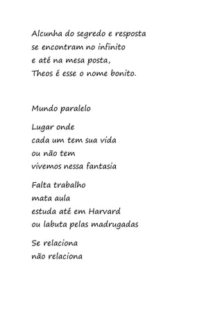 Alcunha do segredo e resposta
se encontram no infinito
e até na mesa posta,
Theos é esse o nome bonito.
Mundo paralelo
Lugar onde
cada um tem sua vida
ou não tem
vivemos nessa fantasia
Falta trabalho
mata aula
estuda até em Harvard
ou labuta pelas madrugadas
Se relaciona
não relaciona
 