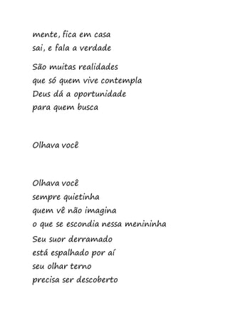 mente, fica em casa
sai, e fala a verdade
São muitas realidades
que só quem vive contempla
Deus dá a oportunidade
para quem busca
Olhava você
Olhava você
sempre quietinha
quem vê não imagina
o que se escondia nessa menininha
Seu suor derramado
está espalhado por aí
seu olhar terno
precisa ser descoberto
 
