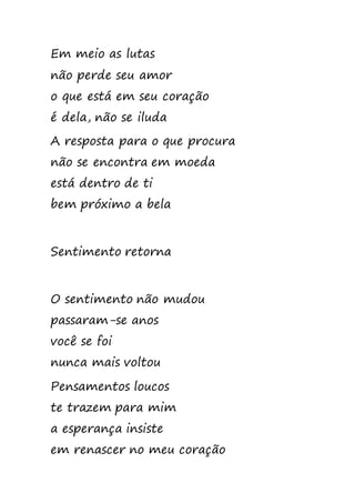 Em meio as lutas
não perde seu amor
o que está em seu coração
é dela, não se iluda
A resposta para o que procura
não se encontra em moeda
está dentro de ti
bem próximo a bela
Sentimento retorna
O sentimento não mudou
passaram-se anos
você se foi
nunca mais voltou
Pensamentos loucos
te trazem para mim
a esperança insiste
em renascer no meu coração
 