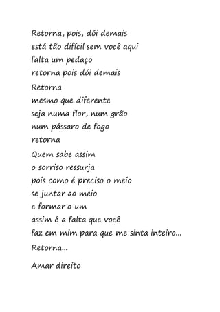 Retorna, pois, dói demais
está tão difícil sem você aqui
falta um pedaço
retorna pois dói demais
Retorna
mesmo que diferente
seja numa flor, num grão
num pássaro de fogo
retorna
Quem sabe assim
o sorriso ressurja
pois como é preciso o meio
se juntar ao meio
e formar o um
assim é a falta que você
faz em mim para que me sinta inteiro...
Retorna...
Amar direito
 