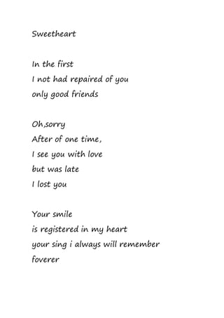 Sweetheart
In the first
I not had repaired of you
only good friends
Oh,sorry
After of one time,
I see you with love
but was late
I lost you
Your smile
is registered in my heart
your sing i always will remember
foverer
 