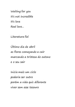 Waiting for you
It's not incredible
It's love
Real love...
Literatura fiel
Último dia de abril
as flores começando a cair
marcando a tristeza do outono
e o seu sair
Inicia mais um ciclo
poderia ser outro
porém a vida quis diferente
viver sem esse tesouro
 