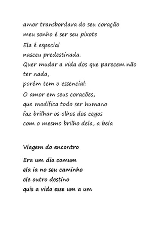 amor transbordava do seu coração
meu sonho é ser seu pixote
Ela é especial
nasceu predestinada.
Quer mudar a vida dos que parecem não
ter nada,
porém tem o essencial:
O amor em seus coracões,
que modifica todo ser humano
faz brilhar os olhos dos cegos
com o mesmo brilho dela, a bela
Viagem do encontro
Era um dia comum
ela ia no seu caminho
ele outro destino
quis a vida esse um a um
 