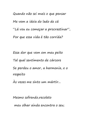 Quando não sei mais o que pensar
Me vem a ideia do lado de cá
“Lá vou eu começar a procrastinar”,
Por que essa vida é tão corrida?
Essa dor que vem em meu peito
Tal qual sentimento de cárcere
Se perdeu o amor, a harmonia, e o
respeito
Às vezes me sinto um mártir...
Mesmo sofrendo,recoleto
meu olhar ainda encontra o seu;
 