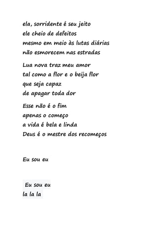 ela, sorridente é seu jeito
ele cheio de defeitos
mesmo em meio às lutas diárias
não esmorecem nas estradas
Lua nova traz meu amor
tal como a flor e o beija flor
que seja capaz
de apagar toda dor
Esse não é o fim
apenas o começo
a vida é bela e linda
Deus é o mestre dos recomeços
Eu sou eu
Eu sou eu
la la la
 