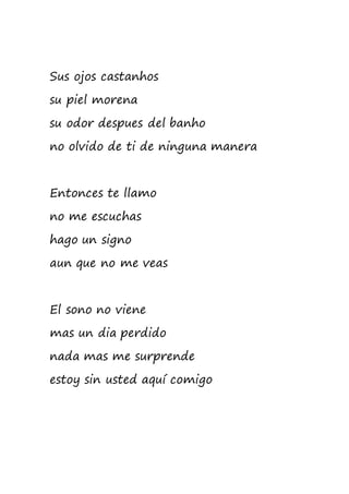 Sus ojos castanhos
su piel morena
su odor despues del banho
no olvido de ti de ninguna manera
Entonces te llamo
no me escuchas
hago un signo
aun que no me veas
El sono no viene
mas un dia perdido
nada mas me surprende
estoy sin usted aquí comigo
 