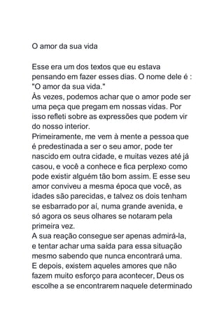 O amor da sua vida
Esse era um dos textos que eu estava
pensando em fazer esses dias. O nome dele é :
"O amor da sua vida."
Às vezes, podemos achar que o amor pode ser
uma peça que pregam em nossas vidas. Por
isso refleti sobre as expressões que podem vir
do nosso interior.
Primeiramente, me vem à mente a pessoa que
é predestinada a ser o seu amor, pode ter
nascido em outra cidade, e muitas vezes até já
casou, e você a conhece e fica perplexo como
pode existir alguém tão bom assim. E esse seu
amor conviveu a mesma época que você, as
idades são parecidas, e talvez os dois tenham
se esbarrado por aí, numa grande avenida, e
só agora os seus olhares se notaram pela
primeira vez.
A sua reação consegue ser apenas admirá-la,
e tentar achar uma saída para essa situação
mesmo sabendo que nunca encontrará uma.
E depois, existem aqueles amores que não
fazem muito esforço para acontecer, Deus os
escolhe a se encontrarem naquele determinado
 