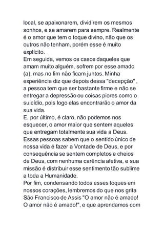 local, se apaixonarem, dividirem os mesmos
sonhos, e se amarem para sempre. Realmente
é o amor que tem o toque divino, não que os
outros não tenham, porém esse é muito
explícito.
Em seguida, vemos os casos daqueles que
amam muito alguém, sofrem por esse amado
(a), mas no fim não ficam juntos. Minha
experiência diz que depois dessa "decepção" ,
a pessoa tem que ser bastante firme e não se
entregar a depressão ou coisas piores como o
suicídio, pois logo elas encontrarão o amor da
sua vida.
E, por último, é claro, não podemos nos
esquecer, o amor maior que sentem aqueles
que entregam totalmente sua vida a Deus.
Essas pessoas sabem que o sentido único de
nossa vida é fazer a Vontade de Deus, e por
consequência se sentem completos e cheios
de Deus, com nenhuma carência afetiva, e sua
missão é distribuir esse sentimento tão sublime
a toda a Humanidade.
Por fim, condensando todos esses toques em
nossos corações, lembremos do que nos grita
São Francisco de Assis "O amor não é amado!
O amor não é amado!", e que aprendamos com
 