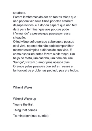 saudade.
Porém lembremos da dor de tantas mães que
não podem ver seus filhos por eles estarem
desaparecidos, é a dor da espera que não tem
data para terminar que aos poucos pode
ir"minando" a pessoa que passa por essa
situação.
O indivíduo sofre porque sabe que a pessoa
está viva, no entanto não pode compartilhar
momentos simples e diários de sua vida. E
como esses instantes fazem a diferença! Um
beijo no rosto, um carinho, um bom dia, um
"bença", trazem o amor pros nossos dias.
Oremos pelas pessoas que sofrem esses e
tantos outros problemas pedindo paz pra todos.
When I Wake
When I Wake up
You re the first
Thing that comes
To mind(continua ou não)
 