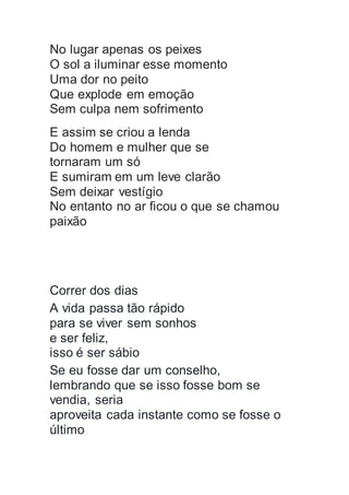 No lugar apenas os peixes
O sol a iluminar esse momento
Uma dor no peito
Que explode em emoção
Sem culpa nem sofrimento
E assim se criou a lenda
Do homem e mulher que se
tornaram um só
E sumiram em um leve clarão
Sem deixar vestígio
No entanto no ar ficou o que se chamou
paixão
Correr dos dias
A vida passa tão rápido
para se viver sem sonhos
e ser feliz,
isso é ser sábio
Se eu fosse dar um conselho,
lembrando que se isso fosse bom se
vendia, seria
aproveita cada instante como se fosse o
último
 