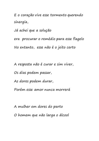 E o coração vive esse tormento querendo
sinergia,
Já achei que a solução
era procurar o remédio para esse flagelo
No entanto, esse não é o jeito certo
A resposta não é curar e sim viver,
Os dias podem passar,
As dores podem durar,
Porém esse amor nunca morrerá
A mulher em dores do parto
O homem que não larga o álcool
 