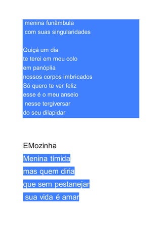menina funâmbula
com suas singularidades
Quiçá um dia
te terei em meu colo
em panóplia
nossos corpos imbricados
Só quero te ver feliz
esse é o meu anseio
nesse tergiversar
do seu dilapidar
EMozinha
Menina tímida
mas quem diria
que sem pestanejar
sua vida é amar
 