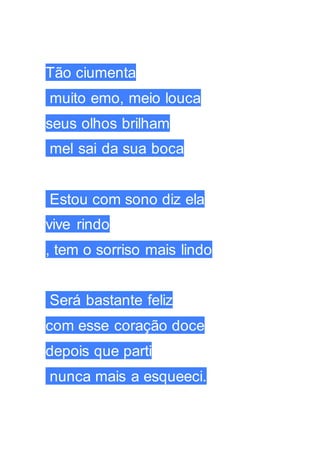 Tão ciumenta
muito emo, meio louca
seus olhos brilham
mel sai da sua boca
Estou com sono diz ela
vive rindo
, tem o sorriso mais lindo
Será bastante feliz
com esse coração doce
depois que parti
nunca mais a esqueeci.
 