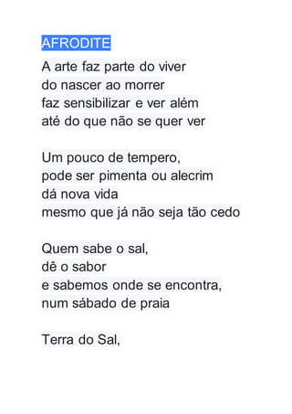 AFRODITE
A arte faz parte do viver
do nascer ao morrer
faz sensibilizar e ver além
até do que não se quer ver
Um pouco de tempero,
pode ser pimenta ou alecrim
dá nova vida
mesmo que já não seja tão cedo
Quem sabe o sal,
dê o sabor
e sabemos onde se encontra,
num sábado de praia
Terra do Sal,
 