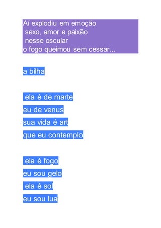 Aí explodiu em emoção
sexo, amor e paixão
nesse oscular
o fogo queimou sem cessar...
a bilha
ela é de marte
eu de venus
sua vida é art
que eu contemplo
ela é fogo
eu sou gelo
ela é sol
eu sou lua
 