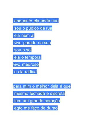 enquanto ela anda nua
sou o púdico da rua
ela nem aí
vivo parado na sua
sou o sol
ela o temporal
vivo medroso
e ela radical
para mim o melhor dela é que
mesmo fechada e discreta
tem um grande coração
eqto me faço de durao
 