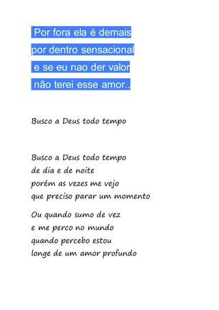 Por fora ela é demais
por dentro sensacional
e se eu nao der valor
não terei esse amor..
Busco a Deus todo tempo
Busco a Deus todo tempo
de dia e de noite
porém as vezes me vejo
que preciso parar um momento
Ou quando sumo de vez
e me perco no mundo
quando percebo estou
longe de um amor profundo
 