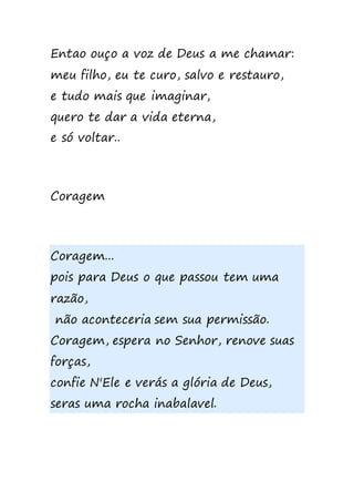 Entao ouço a voz de Deus a me chamar:
meu filho, eu te curo, salvo e restauro,
e tudo mais que imaginar,
quero te dar a vida eterna,
e só voltar..
Coragem
Coragem...
pois para Deus o que passou tem uma
razão,
não aconteceria sem sua permissão.
Coragem, espera no Senhor, renove suas
forças,
confie N'Ele e verás a glória de Deus,
seras uma rocha inabalavel.
 