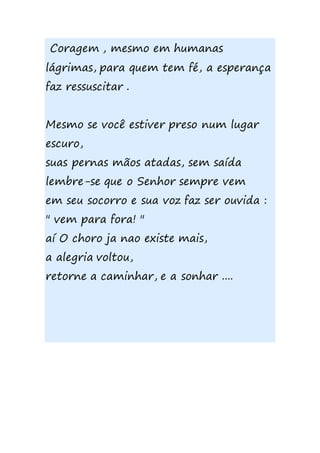 Coragem , mesmo em humanas
lágrimas, para quem tem fé, a esperança
faz ressuscitar .
Mesmo se você estiver preso num lugar
escuro,
suas pernas mãos atadas, sem saída
lembre-se que o Senhor sempre vem
em seu socorro e sua voz faz ser ouvida :
" vem para fora! "
aí O choro ja nao existe mais,
a alegria voltou,
retorne a caminhar, e a sonhar ....
 