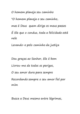 O homem planeja seu caminho
"O homem planeja o seu caminho,
mas é Deus quem dirige os meus passos
É Ele que o conduz, toda a felicidade está
nele
Levando-o pelo caminho da justiça
Dou graças ao Senhor, Ele é bom
Livrou-me de todos os perigos,
O seu amor dura para sempre
Recordando sempre o seu amor fiel por
mim
Busca a Deus mesmo entre lágrimas,
 