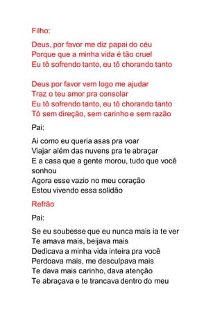 Filho:
Deus, por favor me diz papai do céu
Porque que a minha vida é tão cruel
Eu tô sofrendo tanto, eu tô chorando tanto
Deus por favor vem logo me ajudar
Traz o teu amor pra consolar
Eu tô sofrendo tanto, eu tô chorando tanto
Tô sem direção, sem carinho e sem razão
Pai:
Ai como eu queria asas pra voar
Viajar além das nuvens pra te abraçar
E a casa que a gente morou, tudo que você
sonhou
Agora esse vazio no meu coração
Estou vivendo essa solidão
Refrão
Pai:
Se eu soubesse que eu nunca mais ia te ver
Te amava mais, beijava mais
Dedicava a minha vida inteira pra você
Perdoava mais, me desculpava mais
Te dava mais carinho, dava atenção
Te abraçava e te trancava dentro do meu
 
