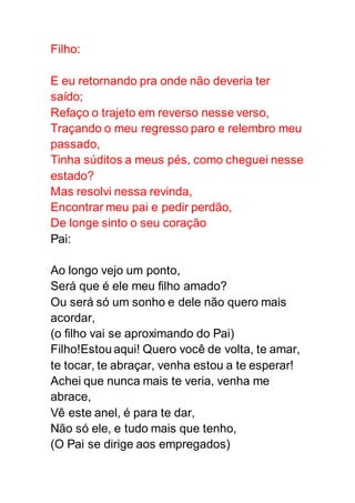 Filho:
E eu retornando pra onde não deveria ter
saído;
Refaço o trajeto em reverso nesse verso,
Traçando o meu regresso paro e relembro meu
passado,
Tinha súditos a meus pés, como cheguei nesse
estado?
Mas resolvi nessa revinda,
Encontrar meu pai e pedir perdão,
De longe sinto o seu coração
Pai:
Ao longo vejo um ponto,
Será que é ele meu filho amado?
Ou será só um sonho e dele não quero mais
acordar,
(o filho vai se aproximando do Pai)
Filho!Estouaqui! Quero você de volta, te amar,
te tocar, te abraçar, venha estou a te esperar!
Achei que nunca mais te veria, venha me
abrace,
Vê este anel, é para te dar,
Não só ele, e tudo mais que tenho,
(O Pai se dirige aos empregados)
 