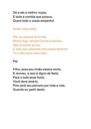 Dê a ele a melhor roupa,
E toda a comida que possuo,
Quero todo o vosso empenho!
Irmão mais velho:
Pai, eu sempre te fui fiel,
Nunca fugi, sempre honrei a família,
Não te deixei ao léu,
E este que gastaste todo nosso dinheiro
Tu o dás essa mais-valia
Pai:
Filho, esse seu irmão estava morto,
E reviveu, e isso é digno de festa,
Para o todo esse horto,
Você deve amá-lo,
Pois será seu parceiro por toda a vida,
Quando eu partir desta
 