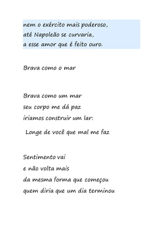 nem o exército mais poderoso,
até Napoleão se curvaria,
a esse amor que é feito ouro.
Brava como o mar
Brava como um mar
seu corpo me dá paz
iriamos construir um lar:
Longe de você que mal me faz
Sentimento vai
e não volta mais
da mesma forma que começou
quem diria que um dia terminou
 