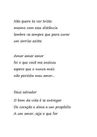 Não quero te ver triste
mesmo com essa distância
lembre-se sempre que para curar
um sorriso existe
Amar amar amor
foi o que você me ensinou
espero que o nunca mais
não persista meu amor...
Deus salvador
O bom da vida é se entregar
De coração e alma a um propósito
A um amor, seja o que for
 