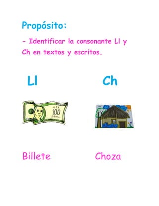 Propósito:<br />- Identificar la consonante Ll y Ch en textos y escritos.<br /> Ll            Ch<br />33585153276605715146685                <br />Billete                Choza                            <br />Lee los fonemas y relaciona los iguales.<br />cha                        llo<br />lla                        lle<br />llo                        lla <br />chu                        chi                                 <br />llu                        cha <br />chi                       cho<br />cho                       chu<br />lle                         llu<br />Lee varias veces las palabras.<br />Chaleco  chuspa cuchillo  <br />Tomillo   galleta  ballena<br />Chimenea   hache   ocho<br />Camello    silla    tornillo  <br />Escuchar  chino lechuga<br />Bolillo    barquillo  anillo<br />Bizcocho champú ducha<br />Chorizo sancocho  China<br />      <br />Lee varias veces las oraciones.<br />Chepe se ducha con champú.<br />El llano es bello.<br />Concha toma sancocho.<br />El castillo es amarillo.<br />Charo toma chocolate.<br /> La ballena vive en el mar.<br /> <br />15297151132205Relaciona la palabra con la                 imagen.                        Chocolate<br />36131574718                                      <br />                                       Botella<br />1375199147955                                                         <br />                                                          Castillo<br />-104775487045                                     <br />2316480123190                                     Camello <br /> <br />403225575310                                    Ballena<br />                                                                            <br />Ocho<br />Relaciona la silaba para completar la palabra.<br />chi      llo     cha      chu     lli     cho      <br />2410248327237                               <br />450998217399078105173990                                            <br /> <br /> Mo__la             Ga__na          Cu__ra                   <br />41497254635501995170464185-140335234950                <br />Ga__             Cucara__         Le__ga                                      <br />Relaciona la palabra con el sonido inicial.<br />                                       <br />                                                                                                                                                       Mar                            leco<br />    Cha                            chara      <br />    Tor                            chas<br />    Cu                              nillo<br />    Cas                             cha   <br />    Chib                            tillo<br />    Con                             mello   <br />Lee y relaciona las palabras iguales <br />                     <br />Escuchar                 Chorizos                                        Gallo                      Sancocho<br />Chorizos                  Rodilla<br />Cabello                   Gallo<br />Sancocho                 Bizcocho<br />Rodilla                    Cabello<br />Bizcocho                  Escuchar<br />Completa las oraciones con las palabras de la nube.<br />Castillo          ballena        leche       Chaleco           gallina    <br />La __________vive en el mar. <br />Chepe toma __________.<br />El ___________ es amarillo.<br />La _________ llama a sus pollitos.<br />Willy usa ________ de color azúl.<br />Si le das clic a estas letras encontraras unas páginas web donde puedes reforzar las consonantes vistas.<br />ch ll<br />