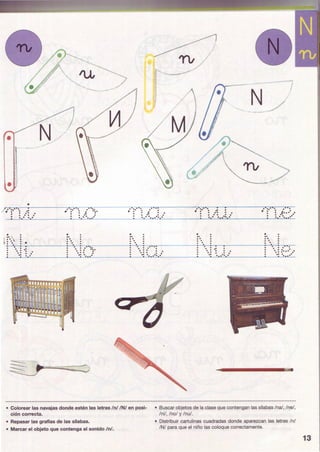 •
1
•
•
.·:·· ·., ... ' .. .. : .. : :
1 ~t • • •
·. ...·.: : .... ..
N//
-
-· :·· ·. .. : ·'·
•..
. ...
..... .
..·:·...
·.. : ... ~·:·
... ... ·...
~--- 
/~
.· :·· ·. .· ... : ·' : :. ..·.....
•....... .. ...... .... . .... .... ·.....
...• •..
•....... .
N/
J
-
~
.. .. .. .. . .... .....- ....
·. ...... .... ... .....
..:····. .· ~
• : .f· ••••
. ..·. ..
•....... .
·. .. ~
·.:=·.. .·.. ·. ..
_...............~~
• Colorear las navajas donde estén las letras /n//N/ en posi-
ción correcta.
• Buscar objetos de la clase que contengan las sílabas /na/, /ne/,
/ni/, /no/ y /nu/.
• Repasar las grafías de las sílabas.
• Marcar el objeto que contenga el sonido /n/.
• Distribuir cartulinas cuadradas donde aparezcan las letras In/
/N/ para que el niño las coloque correctamente.
13
 