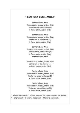 “ SENHORA DONA ANICA”

                         Senhora Dona Anica
                   Venha abaixo ao seu jardim. (Bis)
                     Venha ver as costureiras (1)
                     A fazer assim, assim. (Bis)

                         Senhora Dona Anica
                   Venha abaixo ao seu jardim. (Bis)
                     Venha ver as lavadeiras (2)
                     A fazer assim, assim. (Bis)

                         Senhora Dona Anica
                   Venha abaixo ao seu jardim. (Bis)
                     Venha ver os jardineiros (3)
                     A fazer assim, assim. (Bis)
                         Senhora Dona Anica

                   Venha abaixo ao seu jardim. (Bis)
                     Venha ver os sapateiros (4)
                      A fazer assim, assim. (Bis)

                         Senhora Dona Anica
                   Venha abaixo ao seu jardim. (Bis)
                    Venha ver os carpinteiros (5)
                     A fazer assim, assim. (Bis)

                         Senhora Dona Anica
                   Venha abaixo ao seu jardim. (Bis)
                     Venha ver as cozinheiras (6)
                     A fazer assim, assim. (Bis)

* Mímica: Gestos de: 1 –Cozer a roupa; 2 – Lavar a roupa; 3 – Sachar;
4 – engraxar; 5 – Serrar a madeira; 6 – Mexer o cozinhado.
 