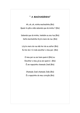 “ A MACHADINHA”


      Ah, ah, ah, minha machadinha (Bis)

Quem te pôs a mão sabendo que és minha ? (Bis)



Sabendo que és minha, também eu sou tua (Bis)

  Salta machadinha lá p’ro meio da rua. (Bis)



 Lá p’ro meio da rua não hei-de eu saltar (Bis)

 Eu hei-de ir à roda escolher o meu par. (Bis)



    O meu par eu sei bem quem é (Bis) ou

    Escolher o meu já eu sei quem é . (Bis)

      É um rapazinho chamado José (Bis)



      Chamado José chamado João (Bis)

      É o rapazinho do meu coração (Bis)
 