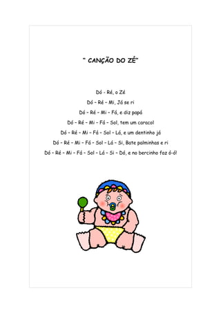 “ CANÇÃO DO ZÉ”




                        Dó - Ré, o Zé

                   Dó – Ré – Mi, Já se ri

                Dó – Ré – Mi – Fá, e diz papá

          Dó – Ré – Mi – Fá – Sol, tem um caracol

       Dó – Ré – Mi – Fá – Sol – Lá, e um dentinho já

    Dó – Ré – Mi – Fá – Sol – Lá – Si, Bate palminhas e ri

Dó – Ré – Mi – Fá – Sol – Lá – Si – Dó, e no bercinho faz ó-ó!
 