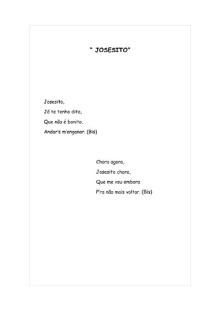 “ JOSESITO”




Josesito,

Já te tenho dito,

Que não é bonito,

Andar’s m’enganar. (Bis)




                       Chora agora,

                       Josesito chora,

                       Que me vou embora

                       P’ra não mais voltar. (Bis)
 