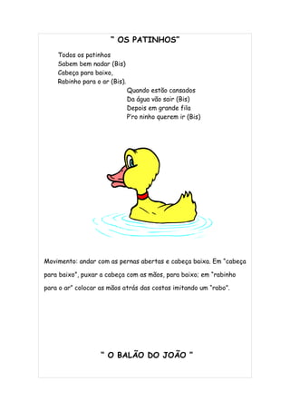 “ OS PATINHOS”
    Todos os patinhos
    Sabem bem nadar (Bis)
    Cabeça para baixo,
    Rabinho para o ar (Bis).
                               Quando estão cansados
                               Da água vão sair (Bis)
                               Depois em grande fila
                               P’ro ninho querem ir (Bis)




Movimento: andar com as pernas abertas e cabeça baixa. Em “cabeça

para baixo”, puxar a cabeça com as mãos, para baixo; em “rabinho

para o ar” colocar as mãos atrás das costas imitando um “rabo”.




                   “ O BALÃO DO JOÃO ”
 
