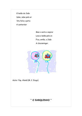 O balão do João

    Sobe, sobe pelo ar

    ‘Sta feliz o petiz

    A cantarolar



                            Mas o vento a soprar

                            Leva o balão pelo ar.

                            Fica, então, o João

                            A choramingar.




Autor: Pop. Alemã (M. C. Diogo)




                         “ O BARQUINHO “
 