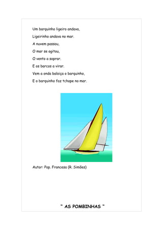 Um barquinho ligeiro andava,

Ligeirinho andava no mar.

A nuvem passou,

O mar se agitou,

O vento a soprar.

E os barcos a virar.

Vem a onda baloiça o barquinho,

E o barquinho faz tchape no mar.




Autor: Pop. Francesa (R. Simões)




                   “ AS POMBINHAS “
 