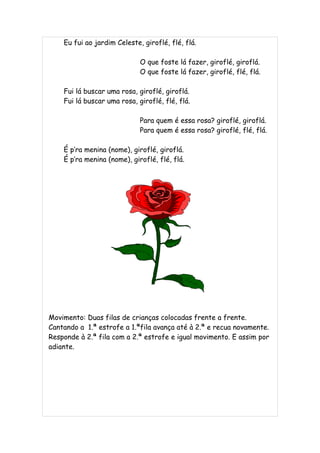 Eu fui ao jardim Celeste, giroflé, flé, flá.

                             O que foste lá fazer, giroflé, giroflá.
                             O que foste lá fazer, giroflé, flé, flá.

    Fui lá buscar uma rosa, giroflé, giroflá.
    Fui lá buscar uma rosa, giroflé, flé, flá.

                             Para quem é essa rosa? giroflé, giroflá.
                             Para quem é essa rosa? giroflé, flé, flá.

    É p’ra menina (nome), giroflé, giroflá.
    É p’ra menina (nome), giroflé, flé, flá.




Movimento: Duas filas de crianças colocadas frente a frente.
Cantando a 1.ª estrofe a 1.ªfila avança até à 2.ª e recua novamente.
Responde à 2.ª fila com a 2.ª estrofe e igual movimento. E assim por
adiante.
 