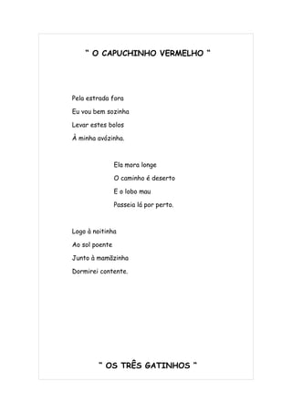 “ O CAPUCHINHO VERMELHO “




Pela estrada fora

Eu vou bem sozinha

Levar estes bolos

À minha avózinha.



                Ela mora longe

                O caminho é deserto

                E o lobo mau

                Passeia lá por perto.



Logo à noitinha

Ao sol poente

Junto à mamãzinha

Dormirei contente.




         “ OS TRÊS GATINHOS “
 