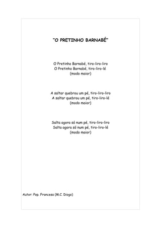 “O PRETINHO BARNABÉ”




                    O Pretinho Barnabé, tiro-liro-liro
                    O Pretinho Barnabé, tiro-liro-lé
                             (modo maior)




                  A saltar quebrou um pé, tiro-liro-liro
                   A saltar quebrou um pé, tiro-liro-lé
                              (modo maior)




                   Salta agora só num pé, tiro-liro-liro
                    Salta agora só num pé, tiro-liro-lé
                              (modo maior)




Autor: Pop. Francesa (M.C. Diogo)
 