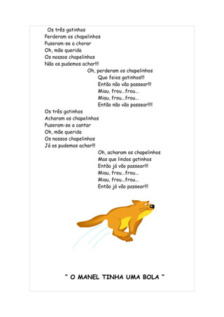 Os três gatinhos
Perderam os chapelinhos
Puseram-se a chorar
Oh, mãe querida
Os nossos chapelinhos
Não os pudemos achar!!!
                  Oh, perderam os chapelinhos
                       Que feios gatinhos!!!
                       Então não vão passear!!!
                       Miau, frou...frou...
                       Miau, frou...frou...
                       Então não vão passear!!!!
Os três gatinhos
Acharam os chapelinhos
Puseram-se a cantar
Oh, mãe querida
Os nossos chapelinhos
Já os pudemos achar!!!
                       Oh, acharam os chapelinhos
                       Mas que lindos gatinhos
                       Então já vão passear!!!
                       Miau, frou...frou...
                       Miau, frou...frou...
                       Então já vão passear!!!




        “ O MANEL TINHA UMA BOLA “
 